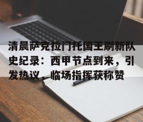 爱游戏-关于清晨萨克拉门托国王刷新队史纪录：西甲节点到来，引发热议，临场指挥获称赞的信息