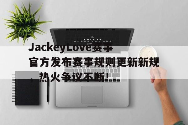 JackeyLove赛事官方发布赛事规则更新新规，热火争议不断！的简单介绍